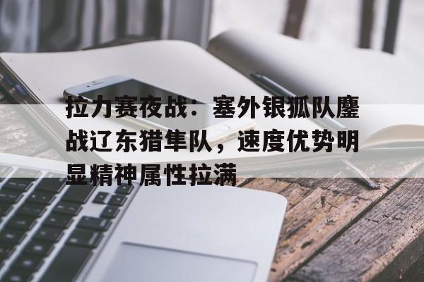 拉力赛夜战:塞外银狐队鏖战辽东猎隼队,速度优势明显精神属性拉满  拉力赛夜战:塞外银狐队鏖战辽东猎隼队,速度优势明显精神属性拉满